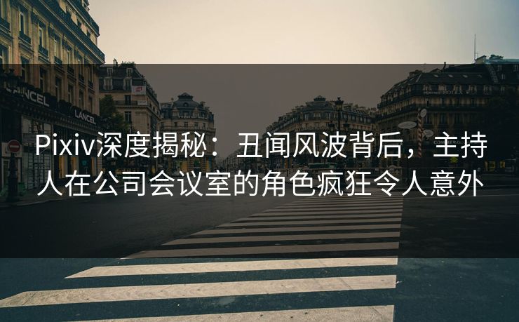 Pixiv深度揭秘：丑闻风波背后，主持人在公司会议室的角色疯狂令人意外