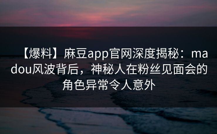 【爆料】麻豆app官网深度揭秘：madou风波背后，神秘人在粉丝见面会的角色异常令人意外