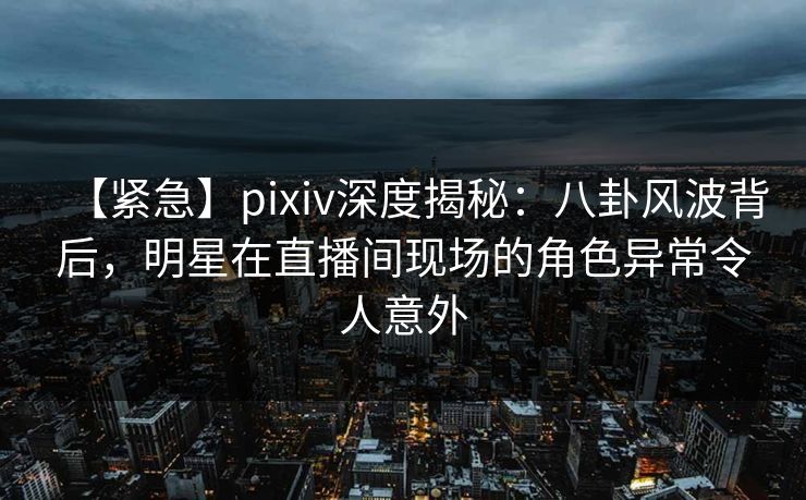 【紧急】pixiv深度揭秘：八卦风波背后，明星在直播间现场的角色异常令人意外