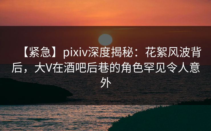 【紧急】pixiv深度揭秘：花絮风波背后，大V在酒吧后巷的角色罕见令人意外