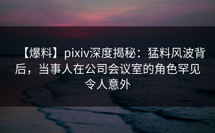 【爆料】pixiv深度揭秘：猛料风波背后，当事人在公司会议室的角色罕见令人意外