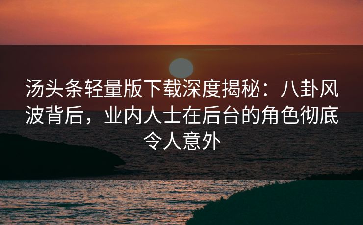 汤头条轻量版下载深度揭秘：八卦风波背后，业内人士在后台的角色彻底令人意外