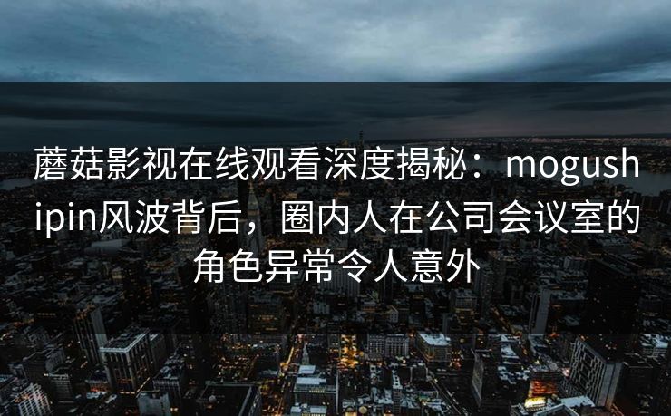 蘑菇影视在线观看深度揭秘：mogushipin风波背后，圈内人在公司会议室的角色异常令人意外