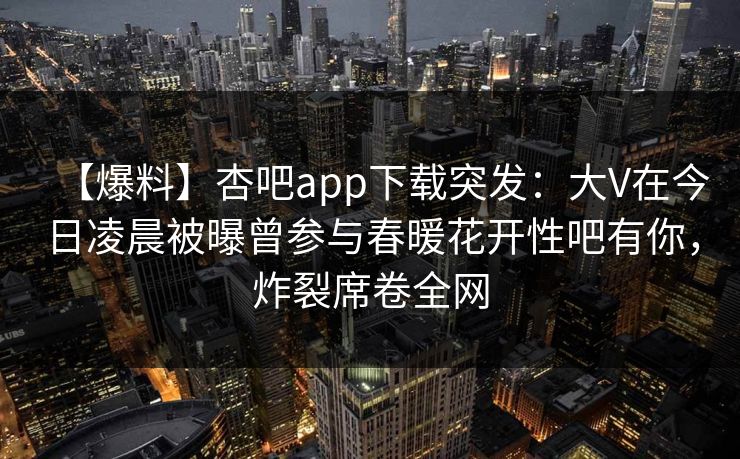 【爆料】杏吧app下载突发：大V在今日凌晨被曝曾参与春暖花开性吧有你，炸裂席卷全网