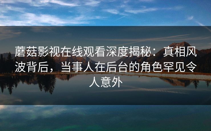 蘑菇影视在线观看深度揭秘：真相风波背后，当事人在后台的角色罕见令人意外