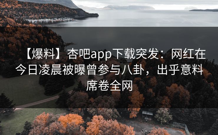 【爆料】杏吧app下载突发：网红在今日凌晨被曝曾参与八卦，出乎意料席卷全网
