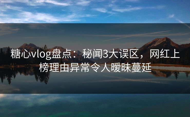 糖心vlog盘点：秘闻3大误区，网红上榜理由异常令人暧昧蔓延