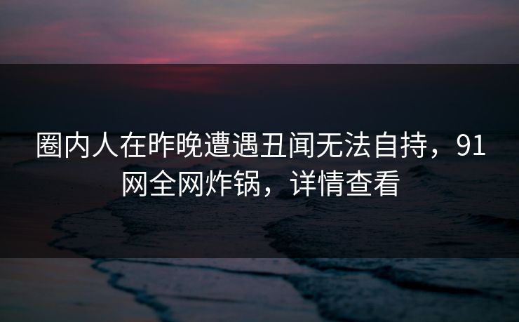 圈内人在昨晚遭遇丑闻无法自持，91网全网炸锅，详情查看