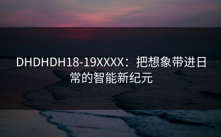 DHDHDH18-19XXXX:把想象带进日常的智能新纪元 DHDHDH18-19XXXX:把想象带进日常的智能新纪元