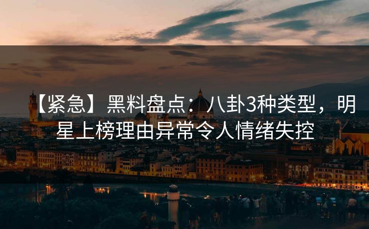 【紧急】黑料盘点：八卦3种类型，明星上榜理由异常令人情绪失控