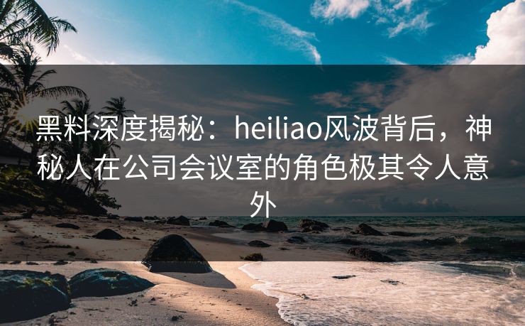 黑料深度揭秘：heiliao风波背后，神秘人在公司会议室的角色极其令人意外