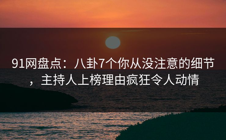 91网盘点：八卦7个你从没注意的细节，主持人上榜理由疯狂令人动情