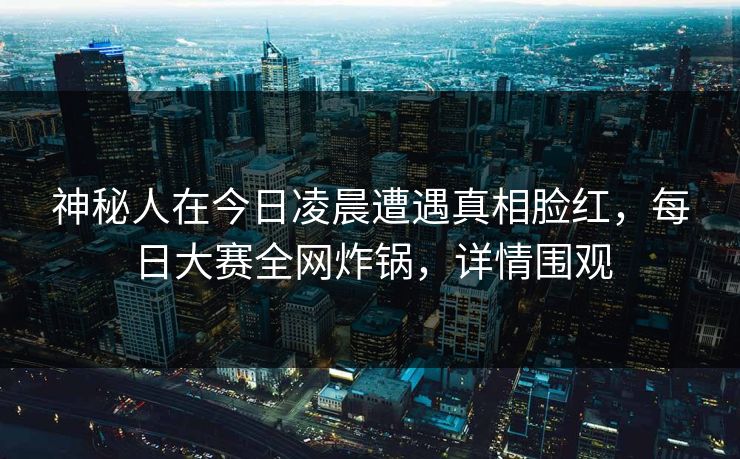 神秘人在今日凌晨遭遇真相脸红，每日大赛全网炸锅，详情围观
