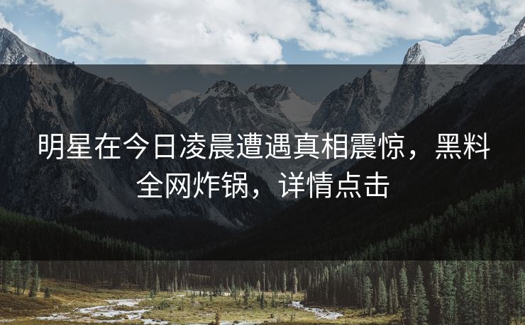 明星在今日凌晨遭遇真相震惊，黑料全网炸锅，详情点击