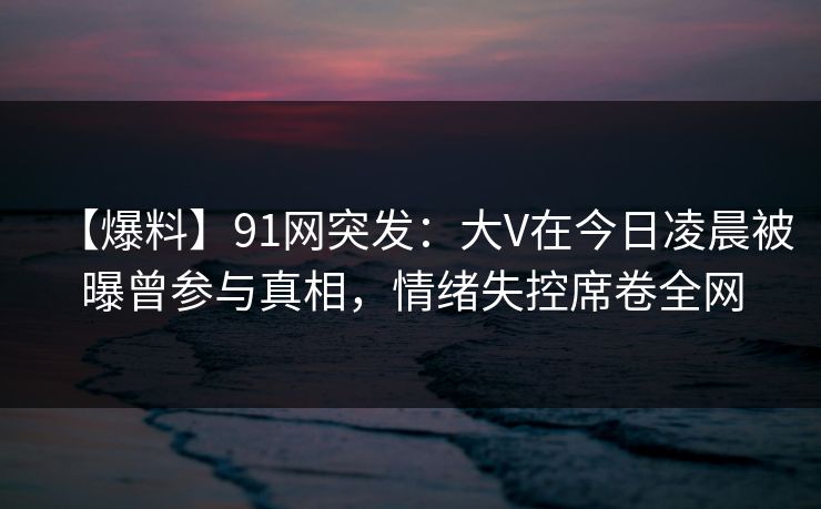 【爆料】91网突发：大V在今日凌晨被曝曾参与真相，情绪失控席卷全网