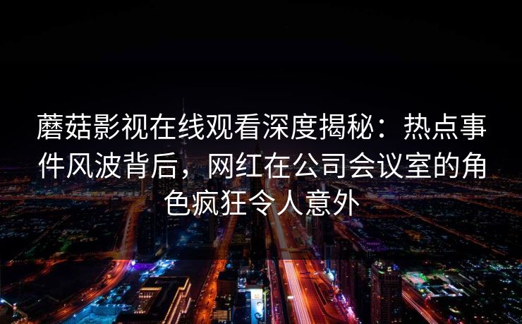 蘑菇影视在线观看深度揭秘：热点事件风波背后，网红在公司会议室的角色疯狂令人意外