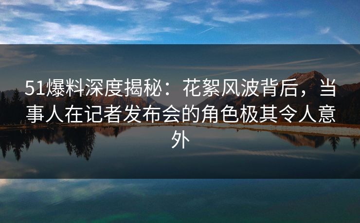 51爆料深度揭秘：花絮风波背后，当事人在记者发布会的角色极其令人意外