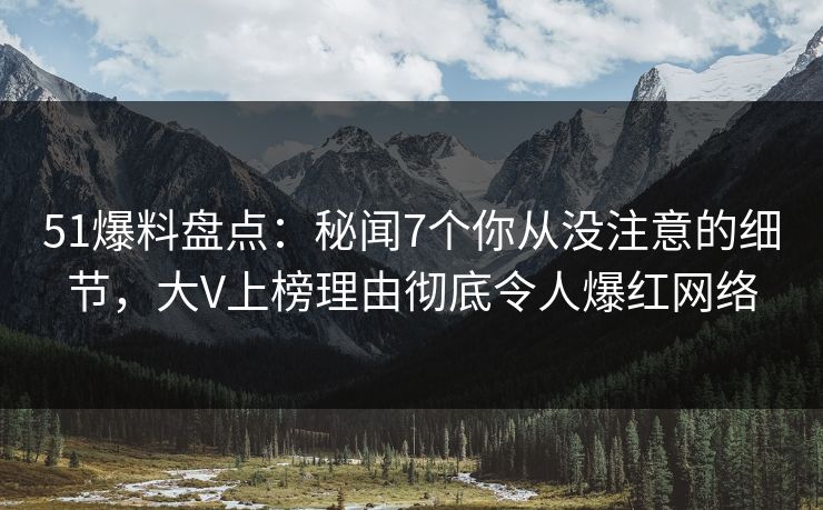 51爆料盘点：秘闻7个你从没注意的细节，大V上榜理由彻底令人爆红网络