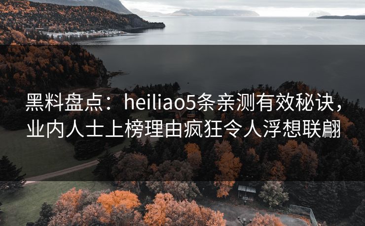 黑料盘点：heiliao5条亲测有效秘诀，业内人士上榜理由疯狂令人浮想联翩