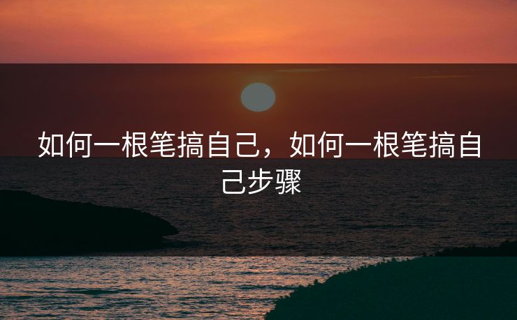 如何一根笔搞自己，如何一根笔搞自己步骤