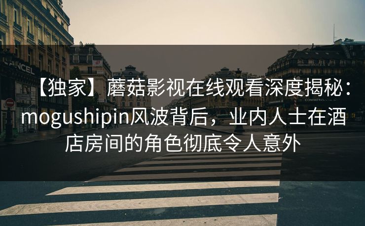 【独家】蘑菇影视在线观看深度揭秘：mogushipin风波背后，业内人士在酒店房间的角色彻底令人意外