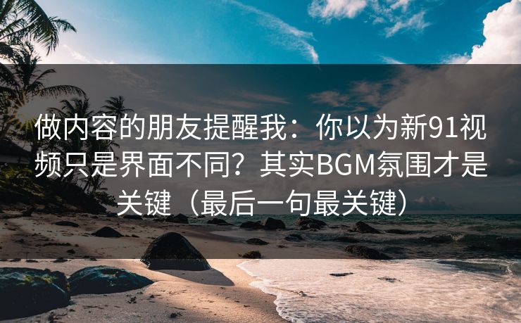 做内容的朋友提醒我：你以为新91视频只是界面不同？其实BGM氛围才是关键（最后一句最关键）
