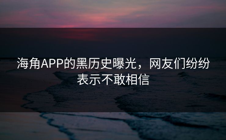 海角APP的黑历史曝光，网友们纷纷表示不敢相信