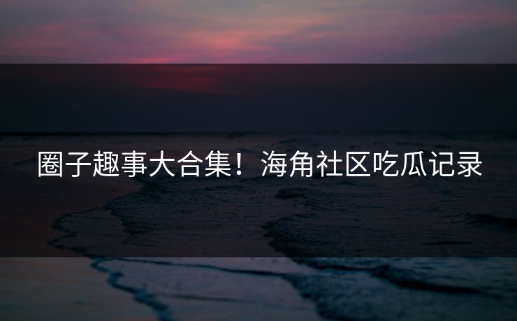 圈子趣事大合集！海角社区吃瓜记录