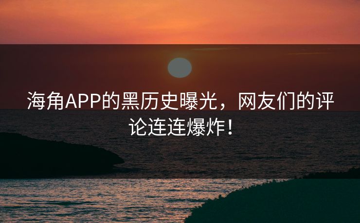 海角APP的黑历史曝光，网友们的评论连连爆炸！