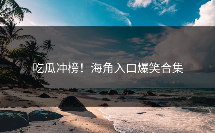 吃瓜冲榜！海角入口爆笑合集