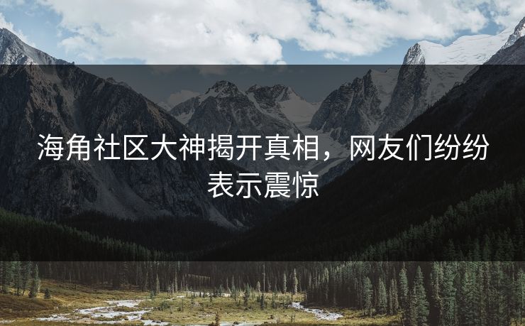 海角社区大神揭开真相，网友们纷纷表示震惊