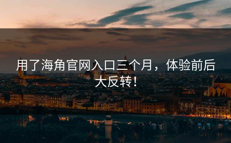 用了海角官网入口三个月，体验前后大反转！