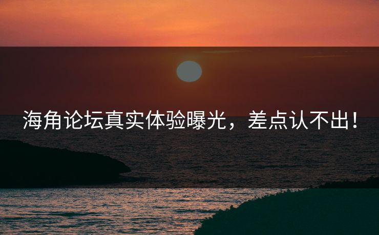海角论坛真实体验曝光，差点认不出！