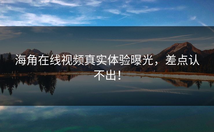 海角在线视频真实体验曝光，差点认不出！