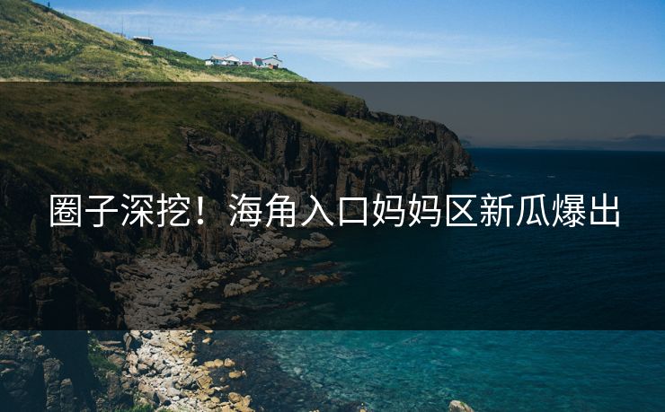 圈子深挖！海角入口妈妈区新瓜爆出