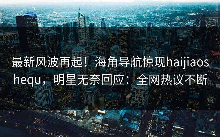 最新风波再起！海角导航惊现haijiaoshequ，明星无奈回应：全网热议不断