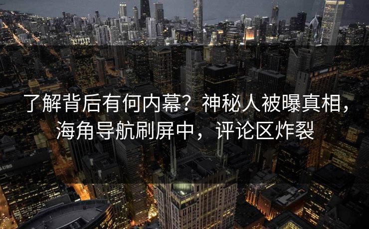 了解背后有何内幕？神秘人被曝真相，海角导航刷屏中，评论区炸裂