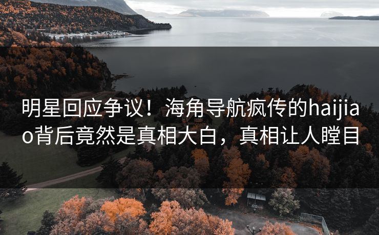 明星回应争议！海角导航疯传的haijiao背后竟然是真相大白，真相让人瞠目