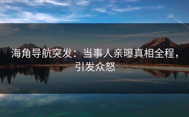 海角导航突发：当事人亲曝真相全程，引发众怒