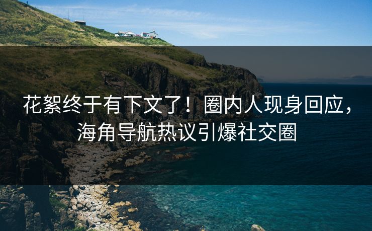 花絮终于有下文了！圈内人现身回应，海角导航热议引爆社交圈