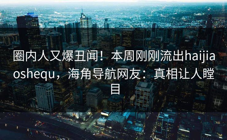 圈内人又爆丑闻！本周刚刚流出haijiaoshequ，海角导航网友：真相让人瞠目