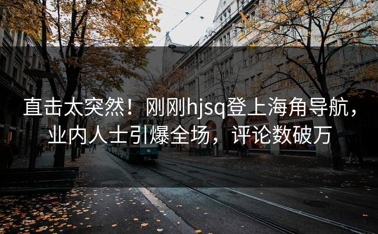 直击太突然！刚刚hjsq登上海角导航，业内人士引爆全场，评论数破万