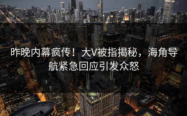昨晚内幕疯传！大V被指揭秘，海角导航紧急回应引发众怒