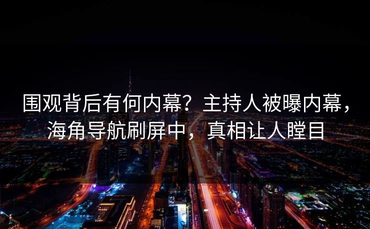 围观背后有何内幕？主持人被曝内幕，海角导航刷屏中，真相让人瞠目