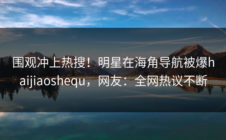 围观冲上热搜！明星在海角导航被爆haijiaoshequ，网友：全网热议不断