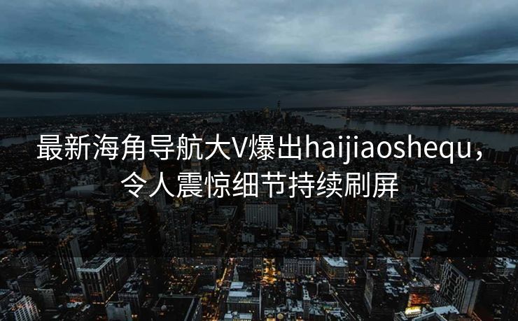 最新海角导航大V爆出haijiaoshequ，令人震惊细节持续刷屏