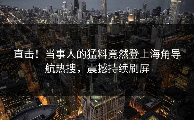 直击！当事人的猛料竟然登上海角导航热搜，震撼持续刷屏
