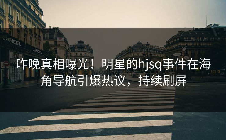 昨晚真相曝光！明星的hjsq事件在海角导航引爆热议，持续刷屏