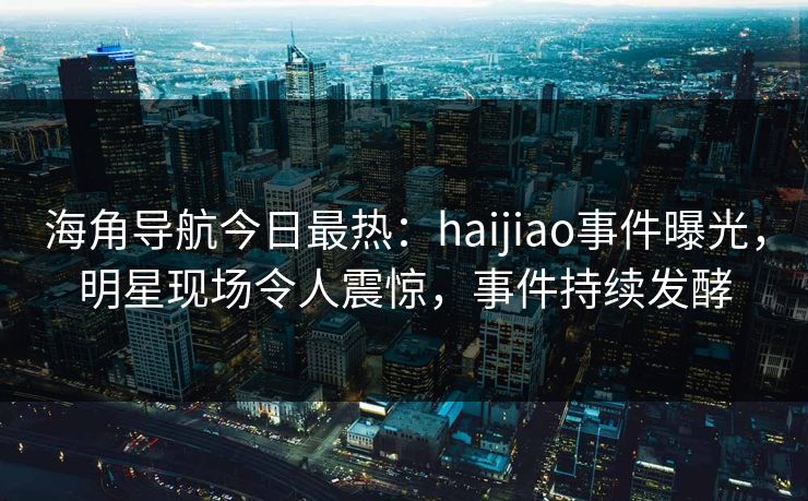 海角导航今日最热：haijiao事件曝光，明星现场令人震惊，事件持续发酵