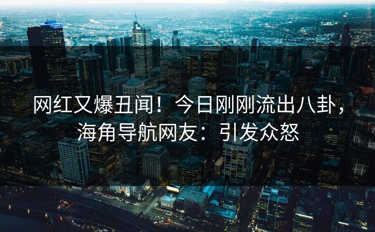 网红又爆丑闻！今日刚刚流出八卦，海角导航网友：引发众怒